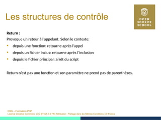 OSS – Formation PHP
Licence Creative Commons (CC BY-SA 3.0 FR) Attribution - Partage dans les Mêmes Conditions 3.0 France
Les structures de contrôle
Return :
Provoque un retour à l’appelant. Selon le contexte:
 depuis une fonction: retourne après l’appel
 depuis un fichier inclus: retourne après l’inclusion
 depuis le fichier principal: arrêt du script
Return n’est pas une fonction et son paramètre ne prend pas de parenthèses.
 