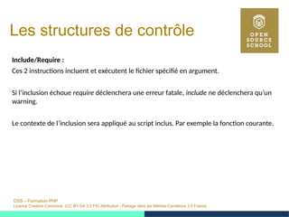 OSS – Formation PHP
Licence Creative Commons (CC BY-SA 3.0 FR) Attribution - Partage dans les Mêmes Conditions 3.0 France
Les structures de contrôle
Include/Require :
Ces 2 instructions incluent et exécutent le fichier spécifié en argument.
Si l’inclusion échoue require déclenchera une erreur fatale, include ne déclenchera qu’un
warning.
Le contexte de l’inclusion sera appliqué au script inclus. Par exemple la fonction courante.
 