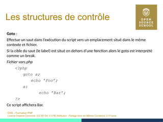 OSS – Formation PHP
Licence Creative Commons (CC BY-SA 3.0 FR) Attribution - Partage dans les Mêmes Conditions 3.0 France
Les structures de contrôle
Goto :
Effectue un saut dans l’exécution du script vers un emplacement situé dans le même
contexte et fichier.
Si la cible du saut (le label) est situé en dehors d’une fonction alors le goto est interprété
comme un break.
Fichier vars.php
<?php
goto a;
echo ’Foo’;
a:
echo ’Bar’;
?>
Ce script affichera Bar.
 