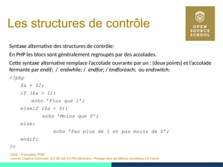 OSS – Formation PHP
Licence Creative Commons (CC BY-SA 3.0 FR) Attribution - Partage dans les Mêmes Conditions 3.0 France
Les structures de contrôle
Syntaxe alternative des structures de contrôle:
En PHP les blocs sont généralement regroupés par des accolades.
Cette syntaxe alternative remplace l’accolade ouvrante par un : (deux points) et l’accolade
fermante par endif; / endwhile; / endfor; / endforeach; ou endswitch;
<?php
$a = 42;
if ($a > 1):
echo ’Plus que 1’;
elseif ($a < 0):
echo ’Moins que 0’;
else:
echo ’Pas plus de 1 et pas moins de 0’;
endif;
?>
 