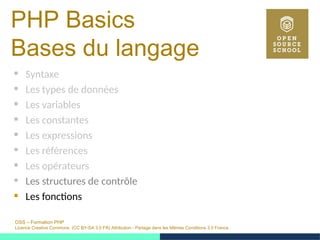OSS – Formation PHP
Licence Creative Commons (CC BY-SA 3.0 FR) Attribution - Partage dans les Mêmes Conditions 3.0 France
PHP Basics
Bases du langage
 Syntaxe
 Les types de données
 Les variables
 Les constantes
 Les expressions
 Les références
 Les opérateurs
 Les structures de contrôle
 Les fonctions
 