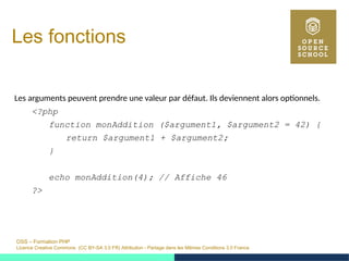 OSS – Formation PHP
Licence Creative Commons (CC BY-SA 3.0 FR) Attribution - Partage dans les Mêmes Conditions 3.0 France
Les fonctions
Les arguments peuvent prendre une valeur par défaut. Ils deviennent alors optionnels.
<?php
function monAddition ($argument1, $argument2 = 42) {
return $argument1 + $argument2;
}
echo monAddition(4); // Affiche 46
?>
 