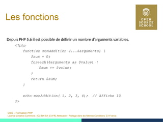 OSS – Formation PHP
Licence Creative Commons (CC BY-SA 3.0 FR) Attribution - Partage dans les Mêmes Conditions 3.0 France
Les fonctions
Depuis PHP 5.6 il est possible de définir un nombre d’arguments variables.
<?php
function monAddition (...$arguments) {
$sum = 0;
foreach($arguments as $value) {
$sum += $value;
}
return $sum;
}
echo monAddition( 1, 2, 3, 4); // Affiche 10
?>
 