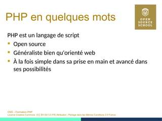 OSS – Formation PHP
Licence Creative Commons (CC BY-SA 3.0 FR) Attribution - Partage dans les Mêmes Conditions 3.0 France
PHP en quelques mots
PHP est un langage de script
 Open source
 Généraliste bien qu'orienté web
 À la fois simple dans sa prise en main et avancé dans
ses possibilités
 