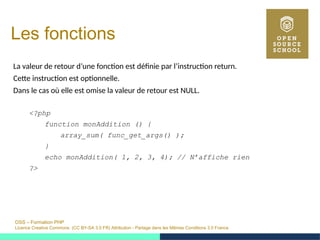 OSS – Formation PHP
Licence Creative Commons (CC BY-SA 3.0 FR) Attribution - Partage dans les Mêmes Conditions 3.0 France
Les fonctions
La valeur de retour d’une fonction est définie par l’instruction return.
Cette instruction est optionnelle.
Dans le cas où elle est omise la valeur de retour est NULL.
<?php
function monAddition () {
array_sum( func_get_args() );
}
echo monAddition( 1, 2, 3, 4); // N’affiche rien
?>
 
