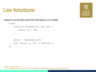 OSS – Formation PHP
Licence Creative Commons (CC BY-SA 3.0 FR) Attribution - Partage dans les Mêmes Conditions 3.0 France
Les fonctions
L’appel à une fonction peut être fait depuis une variable.
<?php
function monAddition ($a, $b) {
return $a + $b;
}
$func = ’monAddition’;
echo $func( 1, 2); // Affiche 3
?>
 