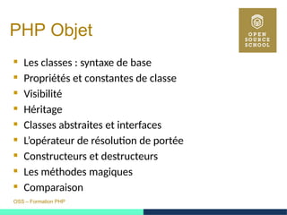 OSS – Formation PHP
PHP Objet
 Les classes : syntaxe de base
 Propriétés et constantes de classe
 Visibilité
 Héritage
 Classes abstraites et interfaces
 L’opérateur de résolution de portée
 Constructeurs et destructeurs
 Les méthodes magiques
 Comparaison
 