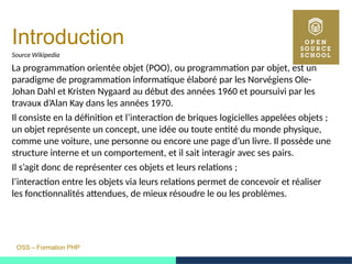 OSS – Formation PHP
Introduction
Source Wikipedia
La programmation orientée objet (POO), ou programmation par objet, est un
paradigme de programmation informatique élaboré par les Norvégiens Ole-
Johan Dahl et Kristen Nygaard au début des années 1960 et poursuivi par les
travaux d’Alan Kay dans les années 1970.
Il consiste en la définition et l’interaction de briques logicielles appelées objets ;
un objet représente un concept, une idée ou toute entité du monde physique,
comme une voiture, une personne ou encore une page d’un livre. Il possède une
structure interne et un comportement, et il sait interagir avec ses pairs.
Il s’agit donc de représenter ces objets et leurs relations ;
l’interaction entre les objets via leurs relations permet de concevoir et réaliser
les fonctionnalités attendues, de mieux résoudre le ou les problèmes.
 
