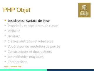 OSS – Formation PHP
PHP Objet
 Les classes : syntaxe de base
 Propriétés et constantes de classe
 Visibilité
 Héritage
 Classes abstraites et interfaces
 L’opérateur de résolution de portée
 Constructeurs et destructeurs
 Les méthodes magiques
 Comparaison
 