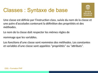 OSS – Formation PHP
Classes : Syntaxe de base
Une classe est définie par l’instruction class, suivie du nom de la classe et
une paire d’accolades contenant la définition des propriétés et des
méthodes.
Le nom de la classe doit respecter les mêmes règles de
nommage que les variables.
Les fonctions d’une classe sont nommées des méthodes. Les constantes
et variables d’une classe sont appelées ”propriétés” ou ”attributs”.
 