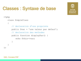 OSS – Formation PHP
Classes : Syntaxe de base
<?php
class SimpleClass
{
// declaration d’une propriete
public $var = ’une valeur par defaut’;
// declaration des methodes
public function displayVar() {
echo $this->var;
}
}
?>
 