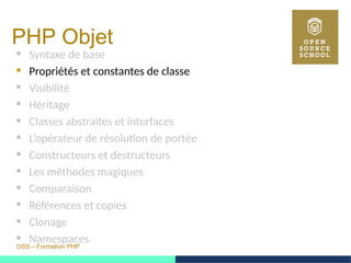 OSS – Formation PHP
PHP Objet
 Syntaxe de base
 Propriétés et constantes de classe
 Visibilité
 Héritage
 Classes abstraites et interfaces
 L’opérateur de résolution de portée
 Constructeurs et destructeurs
 Les méthodes magiques
 Comparaison
 Références et copies
 Clonage
 Namespaces
 