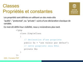 OSS – Formation PHP
Classes 
Propriétés et constantes
Les propriété sont définies en utilisant un des mots-clés
”public”, ”protected”, ou ”private”; suivis d’une déclaration classique de
variable.
Ce mot-clé défini leur visibilité, nous y reviendrons plus tard.
<?php
class SimpleClass
{
// declaration d’une propriete
public $a = ’une valeur par defaut’;
// cette propriete sera NULL
private $b;
}
?>
 