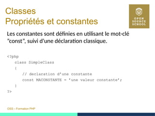 OSS – Formation PHP
Classes 
Propriétés et constantes
Les constantes sont définies en utilisant le mot-clé
”const”, suivi d’une déclaration classique.
<?php
class SimpleClass
{
// declaration d’une constante
const MACONSTANTE = ’une valeur constante’;
}
?>
 