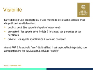 OSS – Formation PHP
Visibilité
La visibilité d’une propriété ou d’une méthode est établie selon le mot-
clé préfixant sa déclaration:
 public : peut être appellé depuis n’importe où
 protected : les appels sont limités à la classe, ses parentes et ses
héritières
 private : les appels sont limités à la classe courante
Avant PHP 5 le mot-clé ”var” était utilisé. Il est aujourd’hui déprécié, son
comportement est équivalent à celui de ”public”.
 