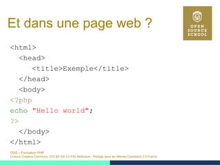 OSS – Formation PHP
Licence Creative Commons (CC BY-SA 3.0 FR) Attribution - Partage dans les Mêmes Conditions 3.0 France
Et dans une page web ?
<html>
<head>
<title>Exemple</title>
</head>
<body>
<?php
echo "Hello world";
?>
</body>
</html>
 