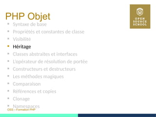 OSS – Formation PHP
PHP Objet
 Syntaxe de base
 Propriétés et constantes de classe
 Visibilité
 Héritage
 Classes abstraites et interfaces
 L’opérateur de résolution de portée
 Constructeurs et destructeurs
 Les méthodes magiques
 Comparaison
 Références et copies
 Clonage
 Namespaces
 