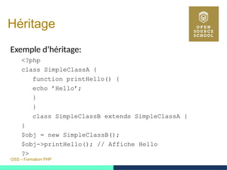 OSS – Formation PHP
Héritage
Exemple d’héritage:
<?php
class SimpleClassA {
function printHello() {
echo ’Hello’;
}
}
class SimpleClassB extends SimpleClassA {
}
$obj = new SimpleClassB();
$obj->printHello(); // Affiche Hello
?>
 