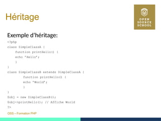 OSS – Formation PHP
Héritage
Exemple d’héritage:
<?php
class SimpleClassA {
function printHello() {
echo ’Hello’;
}
}
class SimpleClassB extends SimpleClassA {
function printHello() {
echo ’World’;
}
}
$obj = new SimpleClassB();
$obj->printHello(); // Affiche World
?>
 