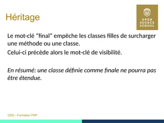 OSS – Formation PHP
Héritage
Le mot-clé ”final” empêche les classes filles de surcharger
une méthode ou une classe.
Celui-ci précède alors le mot-clé de visibilité.
En résumé: une classe définie comme finale ne pourra pas
être étendue.
 