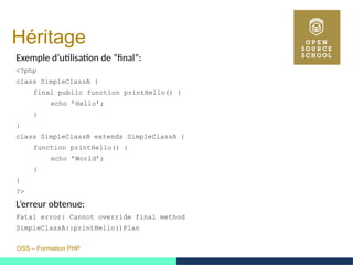 OSS – Formation PHP
Héritage
Exemple d’utilisation de ”final”:
<?php
class SimpleClassA {
final public function printHello() {
echo ’Hello’;
}
}
class SimpleClassB extends SimpleClassA {
function printHello() {
echo ’World’;
}
}
?>
L’erreur obtenue:
Fatal error: Cannot override final method
SimpleClassA::printHello()Plan
 