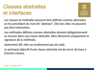 OSS – Formation PHP
Classes abstraites
et interfaces
Les classes et méthodes peuvent être définies comme abstraites
en les précédant du mot-clé ”abstract”. Dés lors elles ne peuvent
pas être instanciées.
Les méthodes définies comme abstraites doivent obligatoirement
se trouver dans une classe abstraite. Elles déclarent uniquement la
signature de la méthode.
Autrement dit: elles ne contiennent pas de code.
Le principal objectif d’une classe abstraite est de servir de base à
d’autres classes.
 