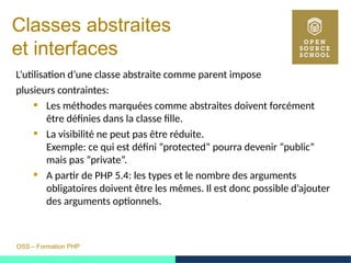 OSS – Formation PHP
Classes abstraites
et interfaces
L’utilisation d’une classe abstraite comme parent impose
plusieurs contraintes:
 Les méthodes marquées comme abstraites doivent forcément
être définies dans la classe fille.
 La visibilité ne peut pas être réduite.
Exemple: ce qui est défini ”protected” pourra devenir ”public”
mais pas ”private”.
 A partir de PHP 5.4: les types et le nombre des arguments
obligatoires doivent être les mêmes. Il est donc possible d’ajouter
des arguments optionnels.
 