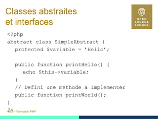 OSS – Formation PHP
Classes abstraites
et interfaces
<?php
abstract class SimpleAbstract {
protected $variable = ’Hello’;
public function printHello() {
echo $this->variable;
}
// Defini une methode a implementer
public function printWorld();
}
?>
 