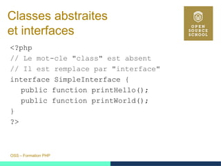 OSS – Formation PHP
Classes abstraites
et interfaces
<?php
// Le mot-cle "class" est absent
// Il est remplace par "interface"
interface SimpleInterface {
public function printHello();
public function printWorld();
}
?>
 