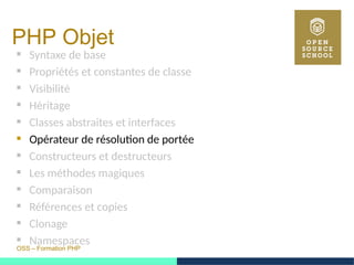 OSS – Formation PHP
PHP Objet
 Syntaxe de base
 Propriétés et constantes de classe
 Visibilité
 Héritage
 Classes abstraites et interfaces
 Opérateur de résolution de portée
 Constructeurs et destructeurs
 Les méthodes magiques
 Comparaison
 Références et copies
 Clonage
 Namespaces
 