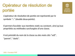 OSS – Formation PHP
Opérateur de résolution de
portée
L’opérateur de résolution de portée est représenté par le
symbole ”::” (double deux-points).
Il permet d’accéder aux membres static ou constant, ainsi qu’aux
propriétés ou méthodes surchargées d’une classe.
Il est précédé du nom de la classe ou des mots clés ”self”,
”parent”, ”static”.
 