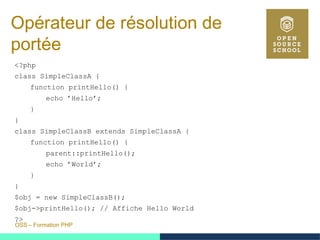 OSS – Formation PHP
Opérateur de résolution de
portée
<?php
class SimpleClassA {
function printHello() {
echo ’Hello’;
}
}
class SimpleClassB extends SimpleClassA {
function printHello() {
parent::printHello();
echo ’World’;
}
}
$obj = new SimpleClassB();
$obj->printHello(); // Affiche Hello World
?>
 