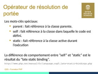 OSS – Formation PHP
Opérateur de résolution de
portée
Les mots-clés spéciaux:
 parent : fait référence à la classe parente.
 self : fait référence à la classe dans laquelle le code est
défini.
 static : fait référence à la classe active durant
l’exécution
La différence de comportement entre ”self” et ”static” est le
résultat du ”late static binding”.
http://www.php.net/manual/fr/language.oop5.late-static-bindings.php
 
