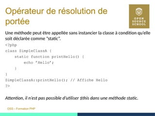 OSS – Formation PHP
Opérateur de résolution de
portée
Une méthode peut être appellée sans instancier la classe à condition qu’elle
soit déclarée comme ”static”.
<?php
class SimpleClassA {
static function printHello() {
echo ’Hello’;
}
}
SimpleClassA::printHello(); // Affiche Hello
?>
Attention, il n’est pas possible d’utiliser $this dans une méthode static.
 