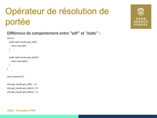 OSS – Formation PHP
Opérateur de résolution de
portée
Différence de comportement entre ”self” et ”static” : 
class A {
public static function get_self() {
return new self();
}
public static function get_static() {
return new static();
}
}
class B extends A {}
echo get_class(B::get_self()); // A
echo get_class(B::get_static()); // B
echo get_class(A::get_static()); // A
 