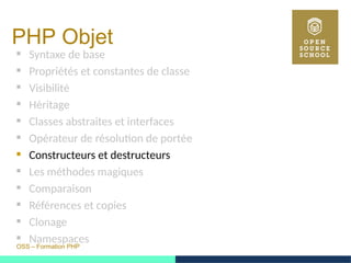 OSS – Formation PHP
PHP Objet
 Syntaxe de base
 Propriétés et constantes de classe
 Visibilité
 Héritage
 Classes abstraites et interfaces
 Opérateur de résolution de portée
 Constructeurs et destructeurs
 Les méthodes magiques
 Comparaison
 Références et copies
 Clonage
 Namespaces
 