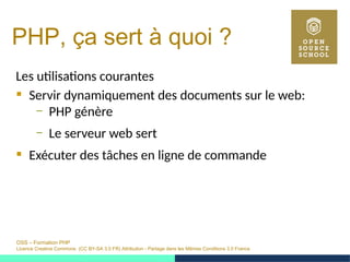 OSS – Formation PHP
Licence Creative Commons (CC BY-SA 3.0 FR) Attribution - Partage dans les Mêmes Conditions 3.0 France
PHP, ça sert à quoi ?
Les utilisations courantes
 Servir dynamiquement des documents sur le web:
– PHP génère
– Le serveur web sert
 Exécuter des tâches en ligne de commande
 