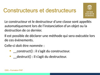 OSS – Formation PHP
Constructeurs et destructeurs
Le constructeur et le destructeur d’une classe sont appellés
automatiquement lors de l’instanciation d’un objet ou la
destruction de ce dernier.
Il est possible de déclarer une méthode qui sera exécutée lors
de ces évènements.
Celle-ci doit être nommée : 
 __construct() : il s’agit du constructeur.
 __destruct() : il s’agit du destructeur.
 