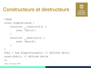 OSS – Formation PHP
Constructeurs et destructeurs
<?php
class SimpleClassA {
function __construct() {
echo ’Hello’;
}
function __destruct() {
echo ’World’;
}
}
$obj = new SimpleClassA(); // Affiche Hello
unset($obj); // Affiche World
?>
 