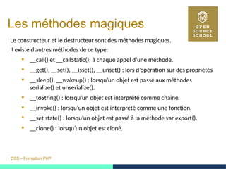 OSS – Formation PHP
Les méthodes magiques
Le constructeur et le destructeur sont des méthodes magiques.
Il existe d’autres méthodes de ce type:
 __call() et __callStatic(): à chaque appel d’une méthode.
 __get(), __set(), __isset(), __unset() : lors d’opération sur des propriétés
 __sleep(), __wakeup() : lorsqu’un objet est passé aux méthodes
serialize() et unserialize().
 __toString() : lorsqu’un objet est interprété comme chaîne.
 __invoke() : lorsqu’un objet est interprété comme une fonction.
 __set state() : lorsqu’un objet est passé à la méthode var export().
 __clone() : lorsqu’un objet est cloné.
 