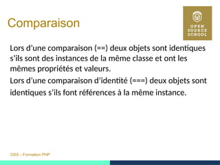 OSS – Formation PHP
Comparaison
Lors d’une comparaison (==) deux objets sont identiques
s’ils sont des instances de la même classe et ont les
mêmes propriétés et valeurs.
Lors d’une comparaison d’identité (===) deux objets sont
identiques s’ils font références à la même instance.
 