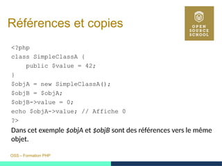OSS – Formation PHP
Références et copies
<?php
class SimpleClassA {
public $value = 42;
}
$objA = new SimpleClassA();
$objB = $objA;
$objB->value = 0;
echo $objA->value; // Affiche 0
?>
Dans cet exemple $objA et $objB sont des références vers le même
objet.
 