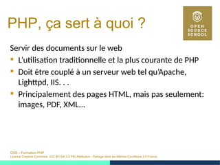 OSS – Formation PHP
Licence Creative Commons (CC BY-SA 3.0 FR) Attribution - Partage dans les Mêmes Conditions 3.0 France
PHP, ça sert à quoi ?
Servir des documents sur le web
 L’utilisation traditionnelle et la plus courante de PHP
 Doit être couplé à un serveur web tel qu’Apache,
Lighttpd, IIS. . .
 Principalement des pages HTML, mais pas seulement:
images, PDF, XML...
 