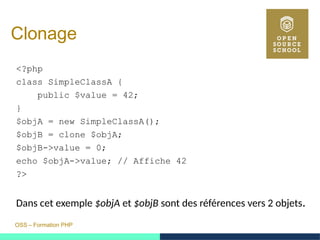 OSS – Formation PHP
Clonage
<?php
class SimpleClassA {
public $value = 42;
}
$objA = new SimpleClassA();
$objB = clone $objA;
$objB->value = 0;
echo $objA->value; // Affiche 42
?>
Dans cet exemple $objA et $objB sont des références vers 2 objets.
 