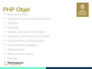 OSS – Formation PHP
PHP Objet
 Syntaxe de base
 Propriétés et constantes de classe
 Visibilité
 Héritage
 Classes abstraites et interfaces
 Opérateur de résolution de portée
 Constructeurs et destructeurs
 Les méthodes magiques
 Comparaison
 Références et copies
 Clonage
 Namespaces
 
