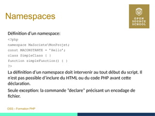 OSS – Formation PHP
Namespaces
Définition d’un namespace:
<?php
namespace MaSocieteMonProjet;
const MACONSTANTE = ’Hello’;
class SimpleClass { }
function simpleFunction() { }
?>
La définition d’un namespace doit intervenir au tout début du script. Il
n’est pas possible d’inclure du HTML ou du code PHP avant cette
déclaration.
Seule exception: la commande ”declare” précisant un encodage de
fichier.
 