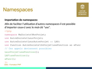 OSS – Formation PHP
Namespaces
Importation de namespaces:
Afin de faciliter l’utilisation d’autres namespaces il est possible
d’importer ceux-ci avec le mot-clé ”use”.
<?php
namespace MaSocieteMonProjet;
use AutreSocieteLeurProjet;
use AutreSocieteLeurAutreProjet as LAP;
use function AutreSocieteUnProjetuneFonction as xFunc
// Ces appels deviennent possibles
LeurProjetuneFonction();
LAPuneFonction();
xFunc();
?>
 
