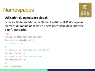 OSS – Formation PHP
Namespaces
Utilisation du namespace global:
Si on souhaite accéder à un élément natif de PHP alors qu’un
élément du même nom existe il sera nécessaire de le préfixer
d’un (antislash).
<?php
namespace MaSocieteMonProjet;
function strlen($str) {
// Mon code
}
// Appel a la fonction du namespace
strlen(’Hello’);
// Appel a la fonction native
strlen(’Hello’);
?>
 