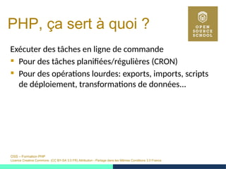 OSS – Formation PHP
Licence Creative Commons (CC BY-SA 3.0 FR) Attribution - Partage dans les Mêmes Conditions 3.0 France
PHP, ça sert à quoi ?
Exécuter des tâches en ligne de commande
 Pour des tâches planifiées/régulières (CRON)
 Pour des opérations lourdes: exports, imports, scripts
de déploiement, transformations de données...
 