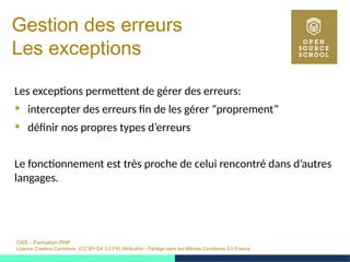 OSS – Formation PHP
Licence Creative Commons (CC BY-SA 3.0 FR) Attribution - Partage dans les Mêmes Conditions 3.0 France
Gestion des erreurs
Les exceptions
Les exceptions permettent de gérer des erreurs:
 intercepter des erreurs fin de les gérer ”proprement”
 définir nos propres types d’erreurs
Le fonctionnement est très proche de celui rencontré dans d’autres
langages.
 